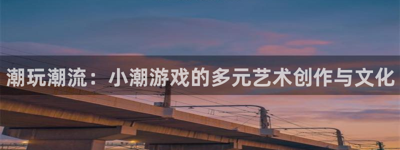bg大游平台登录入口官网：潮玩潮流：小潮游戏的多元艺术创作与文化