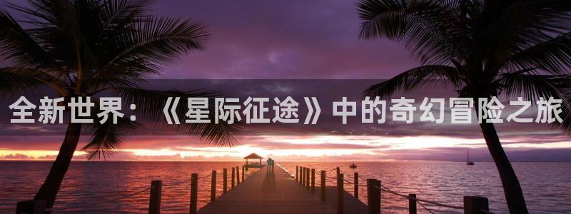 bg大游官网解绑银行卡怎么弄：全新世界：《星际征途》中的奇幻冒险之旅